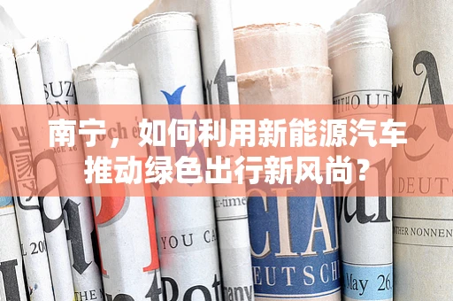 南宁，如何利用新能源汽车推动绿色出行新风尚？