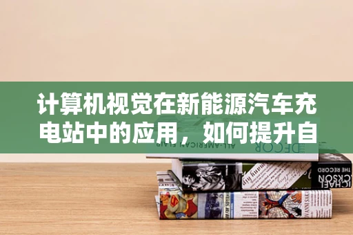 计算机视觉在新能源汽车充电站中的应用，如何提升自动化与安全？