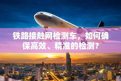 铁路接触网检测车，如何确保高效、精准的检测？