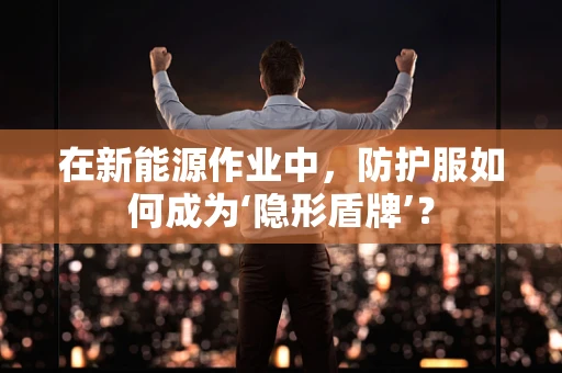 在新能源作业中，防护服如何成为‘隐形盾牌’？