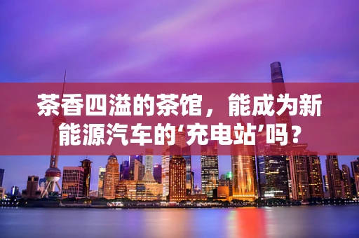 茶香四溢的茶馆，能成为新能源汽车的‘充电站’吗？