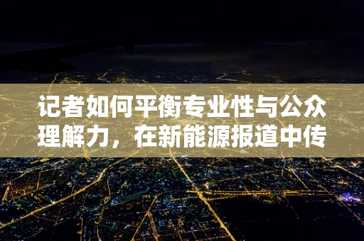 记者如何平衡专业性与公众理解力，在新能源报道中传递准确信息？