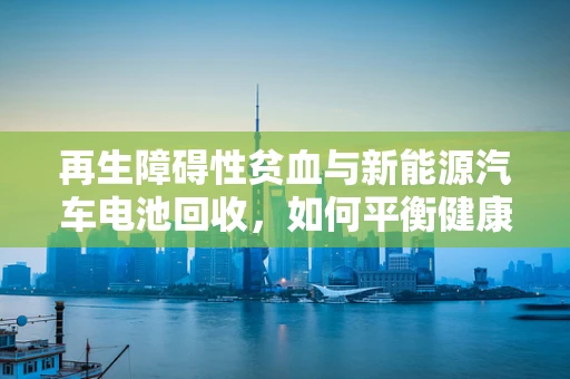 再生障碍性贫血与新能源汽车电池回收，如何平衡健康与环保？