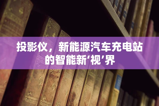 投影仪，新能源汽车充电站的智能新‘视’界