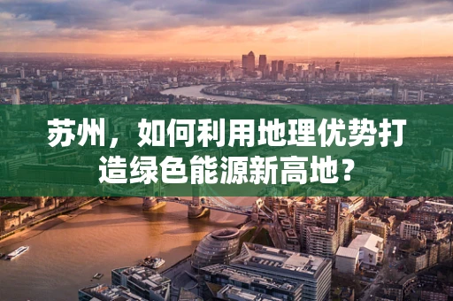 苏州，如何利用地理优势打造绿色能源新高地？