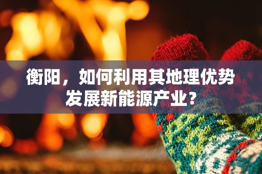 衡阳，如何利用其地理优势发展新能源产业？
