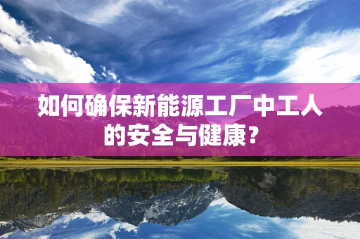 如何确保新能源工厂中工人的安全与健康？
