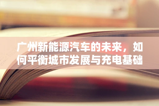 广州新能源汽车的未来，如何平衡城市发展与充电基础设施建设？