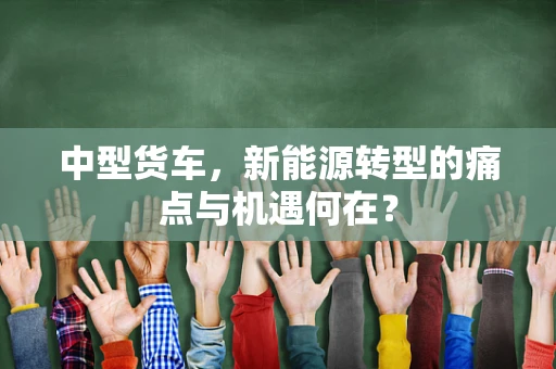 中型货车，新能源转型的痛点与机遇何在？