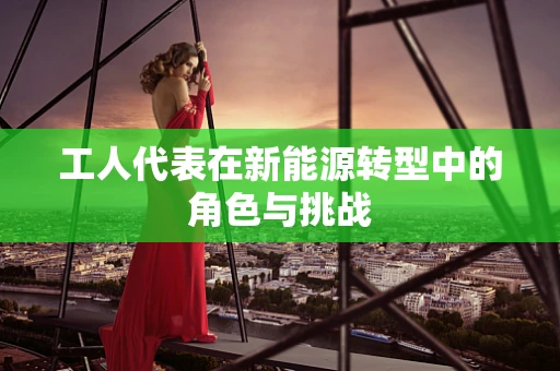 工人代表在新能源转型中的角色与挑战