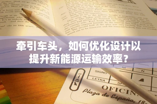 牵引车头，如何优化设计以提升新能源运输效率？