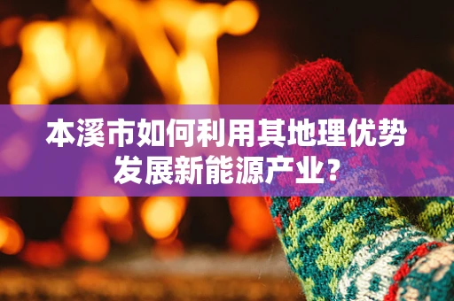 本溪市如何利用其地理优势发展新能源产业？
