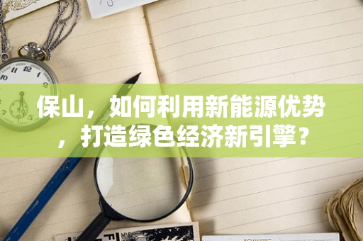 保山，如何利用新能源优势，打造绿色经济新引擎？