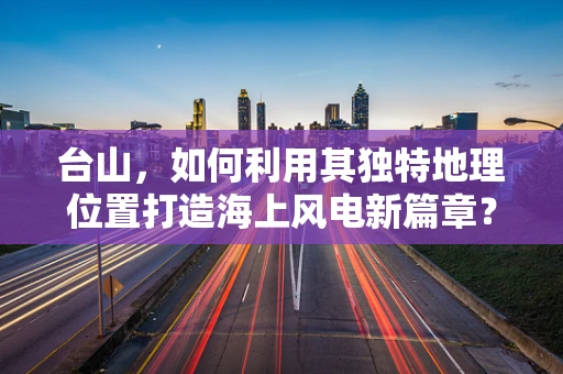 台山，如何利用其独特地理位置打造海上风电新篇章？