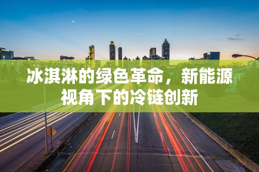 冰淇淋的绿色革命，新能源视角下的冷链创新