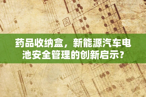 药品收纳盒，新能源汽车电池安全管理的创新启示？
