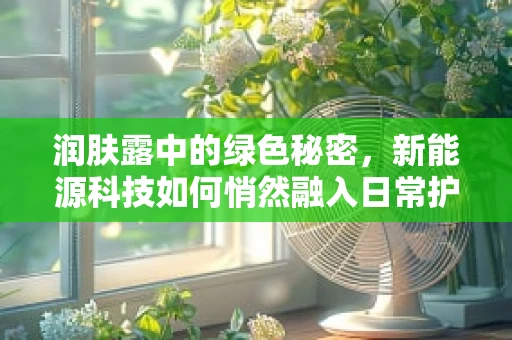 润肤露中的绿色秘密，新能源科技如何悄然融入日常护肤？