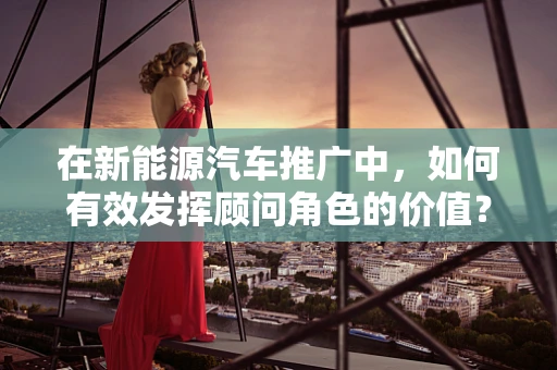 在新能源汽车推广中，如何有效发挥顾问角色的价值？