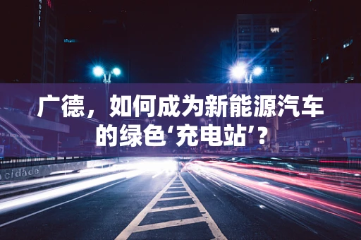广德，如何成为新能源汽车的绿色‘充电站’？