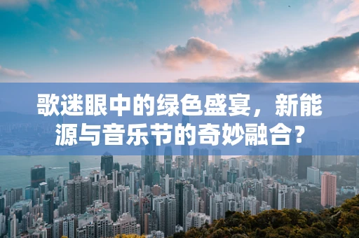 歌迷眼中的绿色盛宴，新能源与音乐节的奇妙融合？