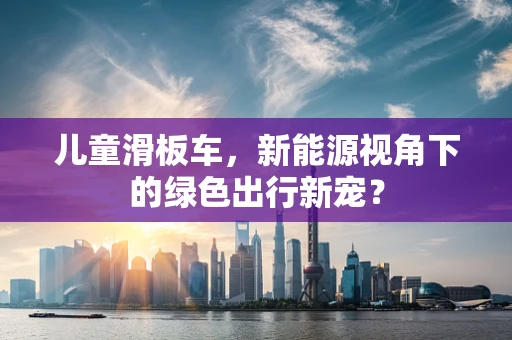儿童滑板车，新能源视角下的绿色出行新宠？