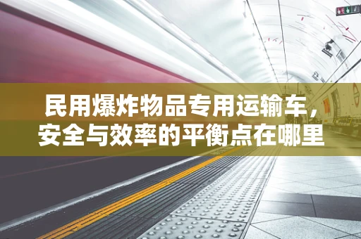 民用爆炸物品专用运输车，安全与效率的平衡点在哪里？