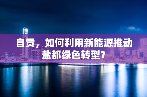 自贡，如何利用新能源推动盐都绿色转型？