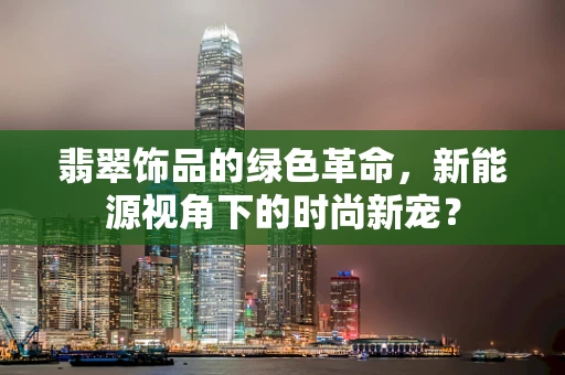 翡翠饰品的绿色革命，新能源视角下的时尚新宠？
