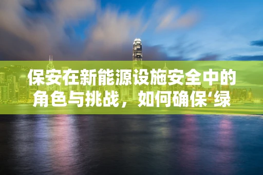 保安在新能源设施安全中的角色与挑战，如何确保‘绿色’资产的安全？