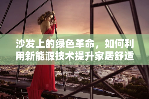 沙发上的绿色革命，如何利用新能源技术提升家居舒适度与环保？