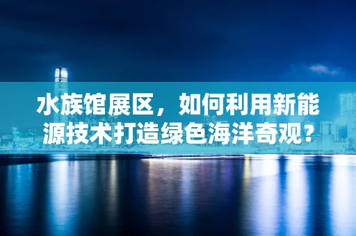 水族馆展区，如何利用新能源技术打造绿色海洋奇观？