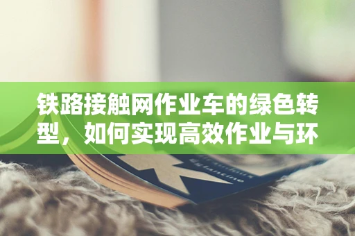 铁路接触网作业车的绿色转型，如何实现高效作业与环保的双重目标？