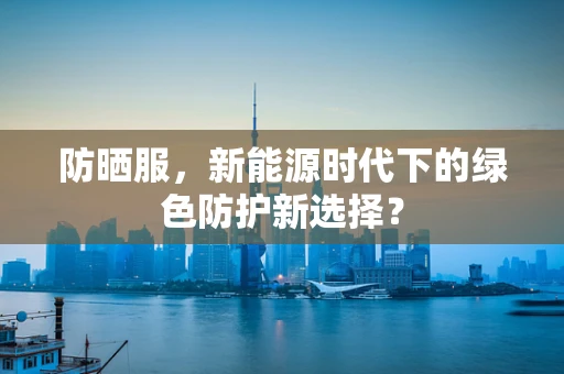 防晒服，新能源时代下的绿色防护新选择？