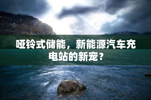 哑铃式储能，新能源汽车充电站的新宠？