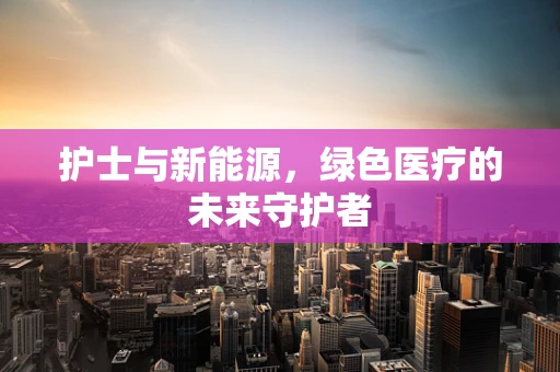 护士与新能源，绿色医疗的未来守护者