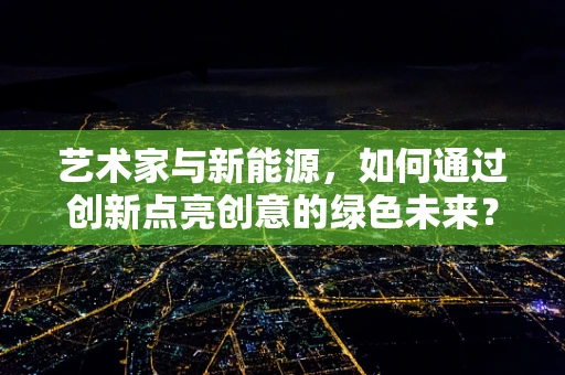 艺术家与新能源，如何通过创新点亮创意的绿色未来？