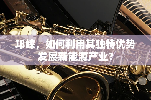 邛崃，如何利用其独特优势发展新能源产业？