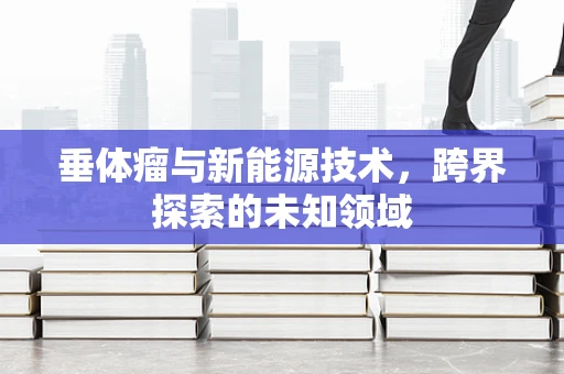垂体瘤与新能源技术，跨界探索的未知领域