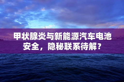 甲状腺炎与新能源汽车电池安全，隐秘联系待解？