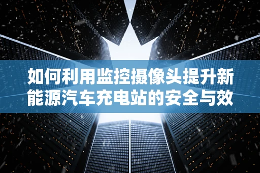 如何利用监控摄像头提升新能源汽车充电站的安全与效率？