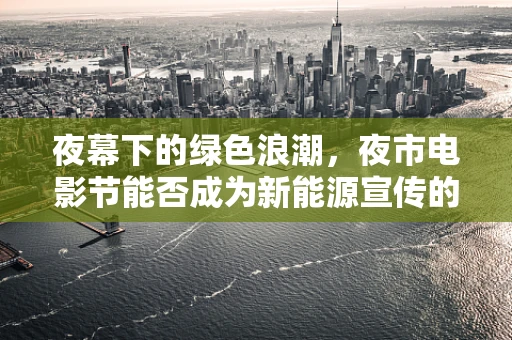 夜幕下的绿色浪潮，夜市电影节能否成为新能源宣传的新阵地？