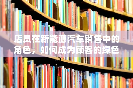 店员在新能源汽车销售中的角色，如何成为顾客的绿色向导？