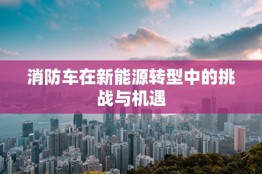 消防车在新能源转型中的挑战与机遇