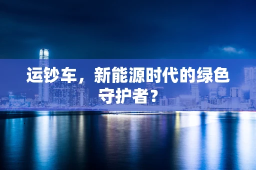 运钞车，新能源时代的绿色守护者？
