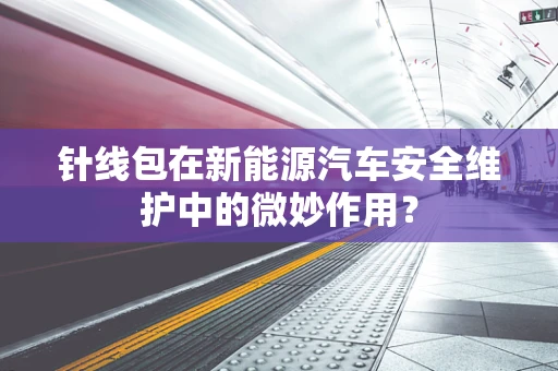 针线包在新能源汽车安全维护中的微妙作用？