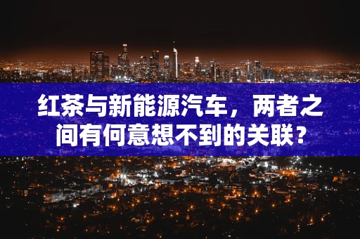 红茶与新能源汽车，两者之间有何意想不到的关联？