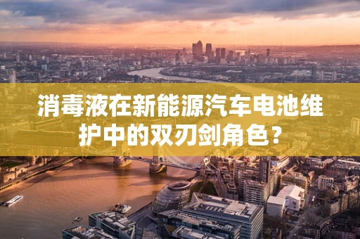 消毒液在新能源汽车电池维护中的双刃剑角色？