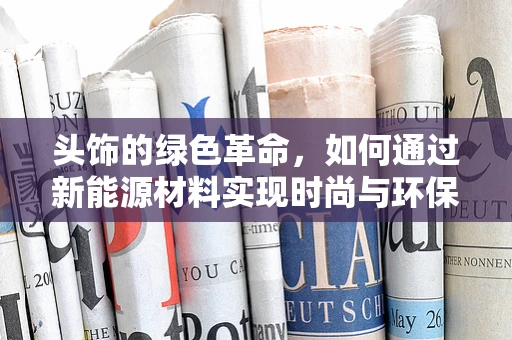 头饰的绿色革命，如何通过新能源材料实现时尚与环保的双重飞跃？