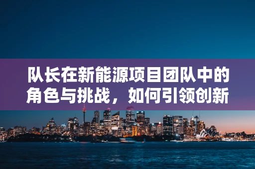 队长在新能源项目团队中的角色与挑战，如何引领创新与协作的双重浪潮？