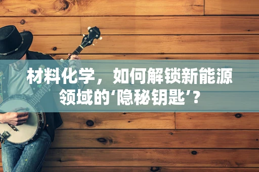 材料化学，如何解锁新能源领域的‘隐秘钥匙’？
